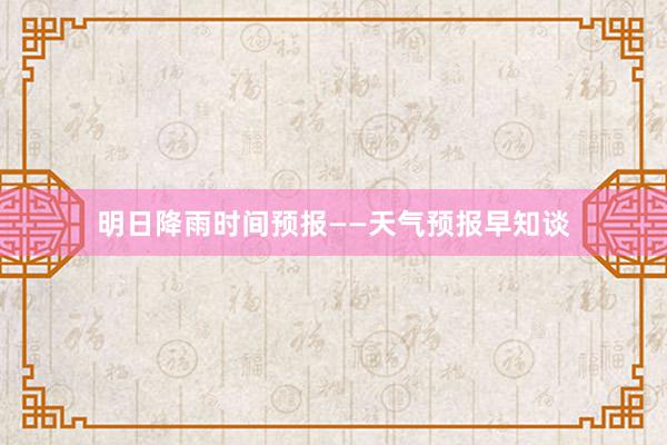 明日降雨时间预报——天气预报早知谈